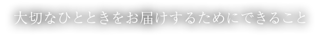 大切なひとときをお届けするためにできること